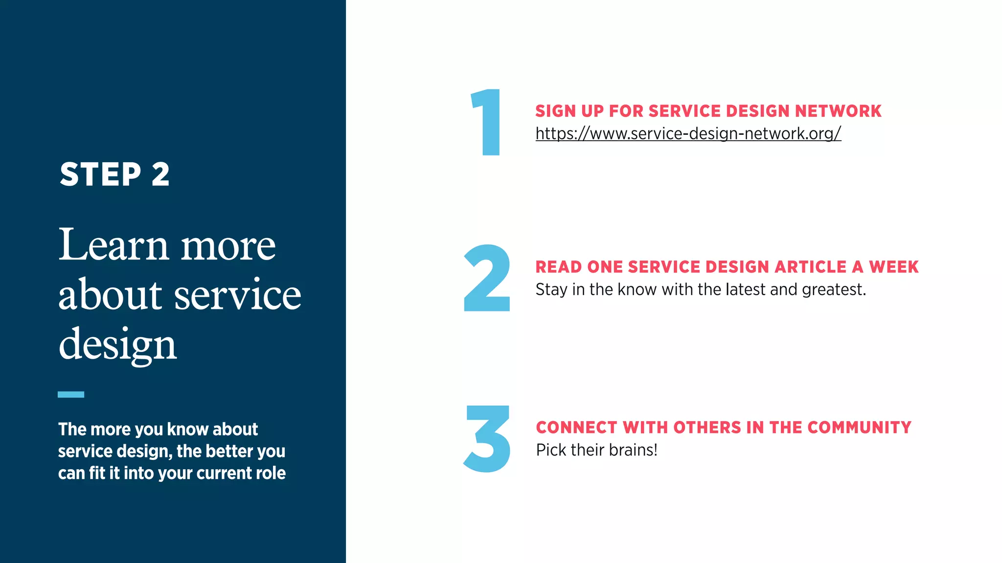 1 SIGN UP FOR SERVICE DESIGN NETWORK
https://www.service-design-network.org/
2 READ ONE SERVICE DESIGN ARTICLE A WEEK
Stay in the know with the latest and greatest.
3 CONNECT WITH OTHERS IN THE COMMUNITY
Pick their brains!
Learn more
about service
design
The more you know about  
service design, the better you  
can fit it into your current role
STEP 2
 