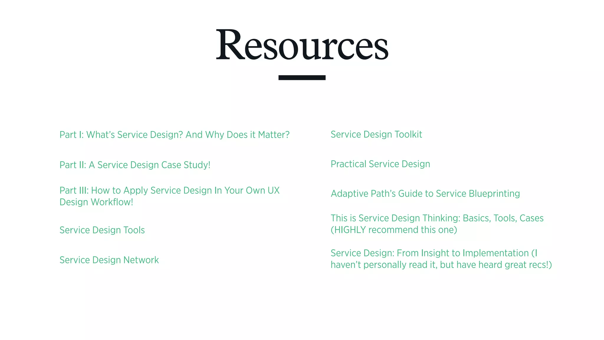 Resources
Part I: What’s Service Design? And Why Does it Matter?
Part II: A Service Design Case Study!
Part III: How to Apply Service Design In Your Own UX
Design Workflow!
Service Design Tools
Service Design Network
Service Design Toolkit
Practical Service Design
Adaptive Path’s Guide to Service Blueprinting
This is Service Design Thinking: Basics, Tools, Cases
(HIGHLY recommend this one)
Service Design: From Insight to Implementation (I
haven’t personally read it, but have heard great recs!)
 