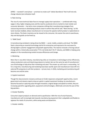 (APM) — nanotech’s next phase — promises to create such ‘radical abundance’ that it will not only
change industry but civilization itself.
6. Next-shoring
The rise of a more technical labor force to manage supply chain operations — combined with rising
wages in Asia, higher shipping costs and the need to accelerate time to market to meet retailer and
consumer demands — has led to more companies shifting their manufacturing strategies from
outsourcing overseas to developing products closer to where they will be sold. "Next-shoring," as this
tactic has been dubbed, allows manufacturers to increase the speed at which product is replenished on
store shelves. The faster inventory can be moved to the consumer, the sooner the costs to warehouse,
ship and dock goods can be freed up.
5. ‘SMAC Stack’
A manufacturing comeback is being driven by SMAC — social, mobile, analytics and cloud. The SMAC
Stack is becoming an essential technology tool kit for enterprises and represents the next wave for
driving higher customer engagement and growth opportunities. The need to innovate is forcing cultural
change within a historically conservative “if it's not broke don't fix it” industry, and SMAC is helping early
adopters in the manufacturing market increase efficiencies and change.
4. Marketing
More than in any other industry, manufacturing relies on innovations in technology to drive efficiencies,
reduce production costs and help bring products to market. But can the same be said of manufacturers’
use of technology to help drive their marketing and sales? The answer up until now is a resounding, ‘no’.
For a long time, manufacturing and marketing have been worlds apart and manufacturers have left it to
external PR companies to sell their products – not any more. In 2016, marketing and manufacturing will
become one and the same.
3. Capital investment
Though the slow economic recovery continues to hinder expansion and growth opportunities, recent
government and industry reports show an uptick in capital investment funding. As manufacturers
become focused on capturing value through innovation, original design and speed to market, they are
increasing spend for upgrading plant, equipment and technologies. 2016 looks set to be the year of the
big spenders.
2. Greater flexibility
Consumers expect products on-demand and to specification. With the rise of smart factories,
manufacturers will increasingly look towards manufacturing equipment that is adaptable and flexible to
appease the needs of consumers, while saving waste and downtime.
1. Greater visibility
 