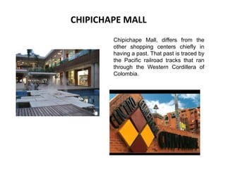 CHIPICHAPE MALL Chipichape Mall, differs from the other shopping centers chiefly in having a past. That past is traced by the Pacific railroad tracks that ran through the Western Cordillera of Colombia. 