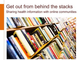 Get out from behind the stacks  Sharing health information with online communities 