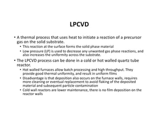 LPCVD
• A thermal process that uses heat to initiate a reaction of a precursor
gas on the solid substrate.
• This reaction at the surface forms the solid phase material
• Low pressure (LP) is used to decrease any unwanted gas phase reactions, and
also increases the uniformity across the substrate.
• The LPCVD process can be done in a cold or hot walled quartz tube
reactor.
• Hot walled furnaces allow batch processing and high throughput. They
provide good thermal uniformity, and result in uniform films
• Disadvantage is that deposition also occurs on the furnace walls, requires
more cleaning or eventual replacement to avoid flaking of the deposited
material and subsequent particle contamination
• Cold wall reactors are lower maintenance, there is no film deposition on the
reactor walls
 