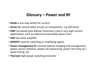 Glossary – Power and RF
• Diode a one-way switch for current
• Driver IC: control other circuits or components. e.g LED driver
• IGBT (Insulated Gate Bipolar Transistor) used in very high current
applications, such as industrial automobile power train
• LNA low noise amplifier
• MOSFET used for switching or amplifying signals
• Power management IC: controls battery charging and management,
power source selection, power rail sequencing, power rail ramp up /
down timing, etc.
• Thyristor high-power switching transistor
 
