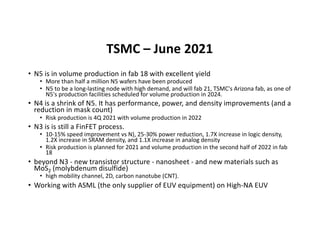 TSMC – June 2021
• N5 is in volume production in fab 18 with excellent yield
• More than half a million N5 wafers have been produced
• N5 to be a long-lasting node with high demand, and will fab 21, TSMC's Arizona fab, as one of
N5's production facilities scheduled for volume production in 2024.
• N4 is a shrink of N5. It has performance, power, and density improvements (and a
reduction in mask count)
• Risk production is 4Q 2021 with volume production in 2022
• N3 is is still a FinFET process.
• 10-15% speed improvement vs N), 25-30% power reduction, 1.7X increase in logic density,
1.2X increase in SRAM density, and 1.1X increase in analog density
• Risk production is planned for 2021 and volume production in the second half of 2022 in fab
18
• beyond N3 - new transistor structure - nanosheet - and new materials such as
MoS2 (molybdenum disulfide)
• high mobility channel, 2D, carbon nanotube (CNT).
• Working with ASML (the only supplier of EUV equipment) on High-NA EUV
 