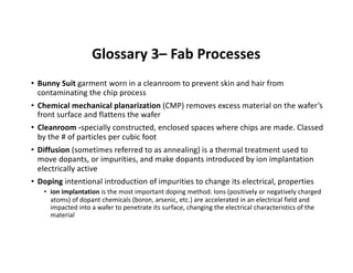 Glossary 3– Fab Processes
• Bunny Suit garment worn in a cleanroom to prevent skin and hair from
contaminating the chip process
• Chemical mechanical planarization (CMP) removes excess material on the wafer’s
front surface and flattens the wafer
• Cleanroom -specially constructed, enclosed spaces where chips are made. Classed
by the # of particles per cubic foot
• Diffusion (sometimes referred to as annealing) is a thermal treatment used to
move dopants, or impurities, and make dopants introduced by ion implantation
electrically active
• Doping intentional introduction of impurities to change its electrical, properties
• ion implantation is the most important doping method. Ions (positively or negatively charged
atoms) of dopant chemicals (boron, arsenic, etc.) are accelerated in an electrical field and
impacted into a wafer to penetrate its surface, changing the electrical characteristics of the
material
 
