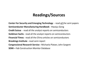 Readings/Sources
Center For Security and Emerging Technology - read all the semi papers
Semiconductor Manufacturing Handbook - Hwaiyu Geng
Credit Suisse - read all the analyst reports on semiconductors
Goldman Sachs - read all the analyst reports on semiconductors
Financial Times - read all the China articles on semiconductors
Brookings Institute - read semi report
Congressional Research Service - Michaela Platzer, John Sargent
SEMI – Fab Construction Monitor Database
 