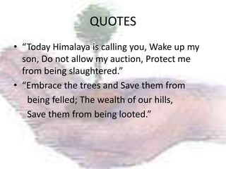 QUOTES
• “Today Himalaya is calling you, Wake up my
  son, Do not allow my auction, Protect me
  from being slaughtered.”
• “Embrace the trees and Save them from
    being felled; The wealth of our hills,
    Save them from being looted.”
 