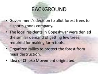 BACKGROUND
• Government's decision to allot forest trees to
  a sports goods company.
• The local residents in Gopeshwar were denied
  the similar demand of getting few trees,
  required for making farm tools.
• Organized rallies to protect the forest from
  mass destruction.
• Idea of Chipko Movement originated.
 