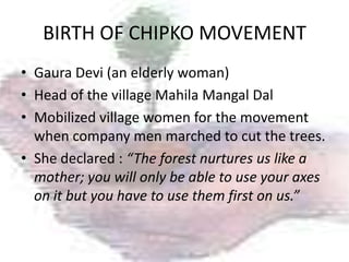 BIRTH OF CHIPKO MOVEMENT
• Gaura Devi (an elderly woman)
• Head of the village Mahila Mangal Dal
• Mobilized village women for the movement
  when company men marched to cut the trees.
• She declared : “The forest nurtures us like a
  mother; you will only be able to use your axes
  on it but you have to use them first on us.”
 