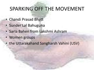 SPARKING OFF THE MOVEMENT
•   Chandi Prasad Bhatt
•   Sunder Lal Bahuguna
•   Sarla Bahen from Lakshmi Ashram
•   Women groups
•   the Uttarakahand Sangharsh Vahini (USV)
 