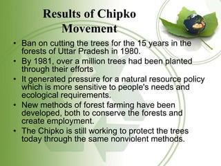 Results of Chipko
Movement
• Ban on cutting the trees for the 15 years in the
forests of Uttar Pradesh in 1980.
• By 1981,...
