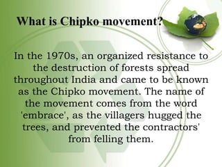 What is Chipko movement?
In the 1970s, an organized resistance to
the destruction of forests spread
throughout India and c...