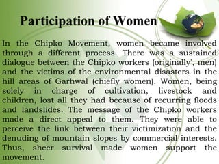 Participation of Women
In the Chipko Movement, women became involved
through a different process. There was a sustained
di...