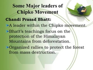 Some Major leaders of
Chipko Movement
Chandi Prasad Bhatt:
A leader within the Chipko movement.
Bhatt’s teachings focus on...