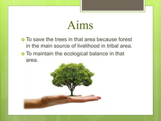 Aims
 To save the trees in that area because forest
in the main source of livelihood in tribal area.
 To maintain the ecological balance in that
area.
 