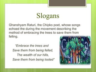 Slogans
Ghanshyam Raturi, the Chipko poet, whose songs
echoed the during the movement describing the
method of embracing the trees to save them from
felling.
“Embrace the trees and
Save them from being felled,
The wealth of our hills,
Save them from being looted”
 