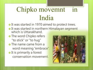Chipko movemnt in
India
 It was started in 1970 aimed to protect trees.
 It was started in northern Himalayan segment
which is Uttarakhand.
 The word Chipko refers
“to stick” or “to hug”
 The name came from a
word meaning “embrace”.
 It is primarily a forest
conservation movement.
 