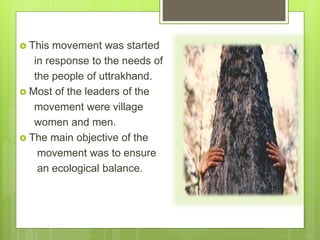  This movement was started
in response to the needs of
the people of uttrakhand.
 Most of the leaders of the
movement were village
women and men.
 The main objective of the
movement was to ensure
an ecological balance.
 