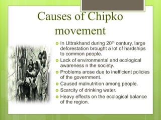 Causes of Chipko
movement
 In Uttrakhand during 20th century, large
deforestation brought a lot of hardships
to common people.
 Lack of environmental and ecological
awareness n the society.
 Problems arose due to inefficient policies
of the government.
 Caused malnutrition among people.
 Scarcity of drinking water.
 Heavy effects on the ecological balance
of the region.
 