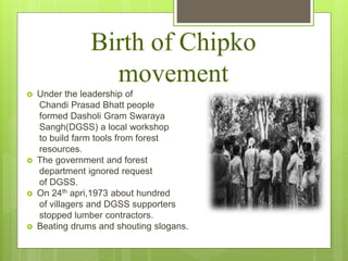 Birth of Chipko
movement
 Under the leadership of
Chandi Prasad Bhatt people
formed Dasholi Gram Swaraya
Sangh(DGSS) a local workshop
to build farm tools from forest
resources.
 The government and forest
department ignored request
of DGSS.
 On 24th apri,1973 about hundred
of villagers and DGSS supporters
stopped lumber contractors.
 Beating drums and shouting slogans.
 