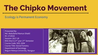 The Chipko Movement
Ecology is Permanent Economy
Presented By:
Md. Abdullahal Mamun Shakil
ID: 1715016
Session: 2017-18
BSS (Hon’s) 3rd year 2nd Semester
Course Code: SOC-3204
Course Title: Social Forestry
Department of Sociology
Begum Rokeya University, Rangpur
 