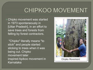  .Chipko movement was started
in 1973 spontaneously in
[Uttar Pradesh], in an effort to
save trees and forests from
felling by forest contractors.
"Chipko" literally means "to
stick" and people started
sticking to trees when it was
being cut. Chipko
movement later
inspired Apikoo movement in
Karnataka
 