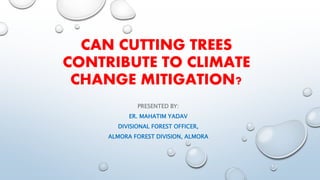 CAN CUTTING TREES
CONTRIBUTE TO CLIMATE
CHANGE MITIGATION?
PRESENTED BY:
ER. MAHATIM YADAV
DIVISIONAL FOREST OFFICER,
ALMORA FOREST DIVISION, ALMORA
 