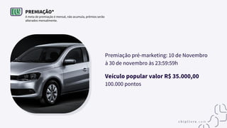 PREMIAÇÃO*
A meta de premiação é mensal, não acumula, prêmios serão
alterados mensalmente.
Premiação pré-marketing: 10 de Novembro
à 30 de novembro às 23:59:59h
Veículo popular valor R$ 35.000,00
100.000 pontos
 