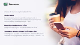 Quem somos
Empresa de revenda de planos de internet.
O que fazemos
Compramos em grande quantidade diretamente as
operadoras, vendemos através de nossos revendedores e
compartilhamos diretamente com a rede.
A quanto tempo a empresa existe?
A empresa será lançada dia 1 de dezembro de 2016.
Com quanto tempo a empresa envia meus chips?
Seus chips são enviados com no máximo 48 horas úteis após a
confirmação do pagamento. Métodos de envio: Correios e T81.
 