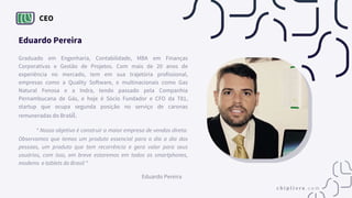 CEO
Eduardo Pereira
Graduado em Engenharia, Contabilidade, MBA em Finanças
Corporativas e Gestão de Projetos. Com mais de 20 anos de
experiência no mercado, tem em sua trajetória profissional,
empresas como a Quality Software, e multinacionais como Gas
Natural Fenosa e a Indra, tendo passado pela Companhia
Pernambucana de Gás, e hoje é Sócio Fundador e CFO da T81,
startup que ocupa segunda posição no serviço de caronas
remuneradas do Brasil.
“ Nosso objetivo é construir a maior empresa de vendas direta.
Observamos que temos um produto essencial para o dia a dia das
pessoas, um produto que tem recorrência e gera valor para seus
usuários, com isso, em breve estaremos em todos os smartphones,
modems e tablets do Brasil “
Eduardo Pereira
 