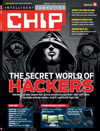 CHIP INSIDER: FREE GAMING SUPPLEMENT     MARCH 2012 • Volume 9 • Issue 4 • Rs 150




                                                                                                                                                             Security Tips from the Pros:
        03
        12                                                                                                                                                   The world’s foremost experts
                                                                                                                                                             share their personal experiences

                                                                                                                                                             Facebook vs Google Plus:
                                                                                                                                                             Is Google’s contender strong
      www.chip.in




                                                                                                                                                             enough to take on the leader?

                                                                                                                                                             Prepare for IIT-JEE:
                                                                                                                                                             What you need to know to crack
                                                                                                                                                             India’s toughest exam
  Secret World of Hackers
| All-in-one PCs and Media Players | Multi-boot your Android Phone




                                                                          The Secret WoRld of
                                                                        HACKERS
                                                                              Members of this unseen but active community use their high-tech skills
                                                                                      to make serious money—and it’s perfectly legal too.


                                                                         Tested                             COMPARISON TESTS
                                                                         Samsung Galaxy Tab 620             7 stylish and convenient                     11 high-definition
                                                                         Motorola RAZR XT910                All-in-One PCs                               USB/Network TV
  Rs 150




                                                                         Samsung Galaxy Y                                                                Media Players
                                                                         Nokia Lumia 710
                                                                         Dell Vostro V131
                                                                         HP Pavilion dv6-6116tx
                                                                         Toshiba Portégé R830-X3435
                                                                         Olympus XZ1
                                                                         Sony Cyber-shot DSC-TX55



                                            CHIP_COVER_MAR_2012.indd 1                                                                                                              2/23/2012 5:02:49 PM
 
