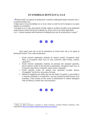 EVANGHELIA DUPĂ LUCA, 1:1-4
1 Fiindcă mulţi s-au apucat să alcătuiască o istorisire amănunţită despre lucrurile care s-
au petrecut printre noi,
2 după cum ni le-au încredinţat cei ce le-au văzut cu ochii lor de la început şi au ajuns
slujitori ai Cuvântului,
3 am găsit şi eu cu cale, prea-alesule Teofile, după ce am făcut cercetări cu de-amănuntul
asupra tuturor acestor lucruri de la obârşia lor, să ţi le scriu în şir unele după altele,
4 ca " să poţi cunoaşte astfel temeinicia învăţăturilor pe care le-ai primit prin viu grai.15




                                      Y Y Y

      Acest pasaj scurt este un fel de introducere în textul sacru, dar şi un suport al
demersului nostru. Vom vedea următoarele:

        1. Există istorisiri amănunţite alcătuite de martori oculari: Evanghelia după
           Matei şi Evanghelia după Ioan (ei erau şeliachim, adică trimişi, emisari,
           „apostoli”);
        2. Există istorisiri amănunţite alcătuite de persoane din anturajul apostolic,
           cărora martorii oculari le povestiseră evenimentele: Evanghelia după Luca şi
           Evanghelia după Marcu (talmidim, adică ucenici, discipoli);
        3. Există istorisiri rostite de oameni care primiseră revelaţii directe:
           „Evanghelia” lui Pavel şi Apocalipsa lui Ioan;
        4. Iubitorii Evangheliei pot studia una sau mai multe Evanghelii, şi pot studia şi
           o Armonie (Sinopsă) a Evangheliilor, aşa cum încearcă această lucrare să se
           constituie. Toate acestea au fost scrise şi sistematizate în vederea înţelegerii
           vieţii lui Mesia şi a trăirii unei vieţi mesianice.




                                      Y Y Y


15
   Biblia sau Sfânta Scriptură a Vechiului şi Noului Testament, versiunea Dumitru Cornilescu, 1923,
disponibilă pe http://www.ebible.ro/biblia/romana-diacritice/cornilescu



                                                11
 