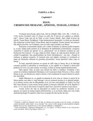 PARTEA A III-A

                                             Capitolul I

                    IOAN:
CREDINCIOS MESIANIC, APOSTOL, TEOLOG, LITERAT


         Yochanan ben-Zavdai, adică Ioan, fiul lui Zebedei (Mat. 4:21; Mc. 1.19,20; Lc.
5:10), auzise Cuvântul vieţii, Îl văzuse cu ochii lui, Îl privise şi-L pipăise cu mâinile
sale16, văzuse Viaţa care era la Tatăl, şi care-i fusese arătată. Apoi, după învierea Sa
slăvită, Yeşua Mesia, Învăţătorul, Viaţa dumnezeiască înomenită, i-a trimis pe discipolii
Săi credincioşi să ducă lumii Vestea Bună, adică Evanghelia. Printre trimişii sau emisarii
Săi, adică şeliachim, era Yochanan, care şi-a trăit viaţa vestindu-L pe Mesia.
         Însă peste evenimentele despre care vorbea Yochanan se aşternea praful timpului
şi, se ştie, timpul ajută oamenii să se distanţeze de fierbinţeala evenimentelor, scurgerea
vremurilor îl ajutase pe apostol să se „dumirească” (ca să folosim cuvântul pe care
Profesorul Nae Ionescu i l-a spus odată lui Petre Ţuţea), să vadă lucrurile distinct şi de
ceilalţi Evanghelişti. Sau, parafrazându-l pe Sorin Alexandrescu17, am zice: „Timpul se
retrăsese şi apăruse memoria. O memorie prin care faptele existenţei se revelaseră ca
etape ale destinului eliberate de greutatea prezentului. Acum apostolul vedea viaţa ca
întreg.”
         În timp, apostolul ajunsese nu numai să vadă viaţa ca întreg, dar şi să înţeleagă
coerenţa acesteia şi adevărata sa semnificaţie, şi era capabil să o expună şi altora prin
predică şi în scris: era, prin urmare, un teolog, şi chiar un teolog inspirat dumnezeieşte.
         Spre apusul vieţii, la peste şase decenii de trăire a credinţei, Yochanan a fost
somat să se închine împăratului Domiţian şi să-l recunoască drept Dominus et Deus, adică
Domn şi zeu, sau Dumnezeu; când a refuzat, a fost condamnat la muncă silnică în minele
din Asia Mică.
         După eliberarea sa, s-a gândit să aştearnă în scris ceea ce văzuse şi auzise de la
Mesia pentru care trăise o viaţă întreagă: voia să vestească acestea şi cu ajutorul peniţei,
ca şi cititorii scrierii sale să aibă părtăşie cu el, cel care avea părtăşie cu Tatăl şi cu Fiul
Său, Iisus Hristos şi scria aceste lucruri pentru ca bucuria cititorilor săi să fie deplină (I
Ioan, 1:1-3). Aşa au fost scrise Evanghelia după Ioan, Epistolele ioanine şi Apocalipsa.
         Aceste scrieri ale sale ne descoperă nu numai un credincios mesianic şi un
apostol, nu numai un teolog inspirat dumnezeieşte, ci şi un literat, după cum vom vedea
analizând prologul Evangheliei după Ioan şi pasaje din alte lucrări ale sale.



16
   Expresia „a pipăi (cu mâinile)” este, de fapt, un ebraism care ascunde un joc de cuvinte: yad (plural,
yadaim) înseamnă „mână, mâini”, iar „a cunoaşte” este yodeah. Astfel, ajungi să cunoşti pipăind, atingând,
palpând. În acest sens, apostolul scria „L-am cunoscut pipăindu-L, atingându-L”.
17
   Sorin Alexandrescu, „Dialectica fantasticului”, în „La Ţigănci” de Mircea Eliade în cinci interpretări,
coord. Ion Simuţ, Dacia, Cluj-Napoca, 2008, p. 21.


                                                   12
 