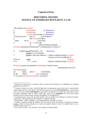 Capitolul al II-lea

                      DISCURSUL IOANIN:
              TEXTUL EVANGHELIEI DUPĂ IOAN, 1:1-18


1 La început era Cuvântul,
şi                Cuvântul era             cu Dumnezeu,
şi                Cuvântul era                  Dumnezeu.
2                   Acesta era la început cu Dumnezeu.
3 Toate lucrurile18   prin El           au fost făcute19
şi                    fără El n-a fost făcut
   nimic       din ce             a fost făcut.
4                     În El era viaţa,
                      şi            viaţa era lumina oamenilor.
5 Lumina luminează în întunecime20, şi întunecimea n-a biruit-o21.

6      A apărut un om fiind trimis de        Dumnezeu:
                 numele îi era Yochanan.
7               Acesta a venit spre mărturie, " pentru a mărturisi despre Lumină,
                                              " pentru ca toţi să creadă prin el.
8 Nu era          acela                                                   Lumina,
D ci                el a venit                "pentru a mărturisi despre Lumină.

9 Lumina aceasta era adevărata Lumină care, venind în lume,
                                                                              luminează pe orice om22.
10 El era în lume,
iar         lumea       prin El         a fost făcută,
D dar        lumea                nu L-a cunoscut.
11 A venit la ale Sale, şi ai Săi nu L-au primit.23



18
  Termenii care apar în text cu caractere italice nu apar în textul original, ci se subînţeleg; aici, termenul
subînţeles este „lucrurile”.
19
   Ginomai: a deveni, a se face, a lua fiinţă. După cum vom demonstra, atunci când scrie că „toate lucrurile
(toată Creaţia) prin El au fost făcute” înseamnă că Logos-ul nu era numai instrumentul (gr., organon) prin
care se crea, şi nu era numai principiul (gr., arche) prin care subzista şi co-exista ceea ce era creat, ci era şi
Co-creator, participant activ la creaţie. Altfel spus, Logos-ul este principiul care stă la baza tuturor
lucrurilor, care în-temeiază toate, lucrurile subzistând şi co-existând prin El.
20
   Termenul grecesc skotia este de genul feminin, deci am preferat să-l traducem tot printr-un feminin,
„întunecime”, mai degrabă decât prin „întuneric”, termenul consacrat.
21
   Katalambano: a birui; a înţelege, a avea comprehensiune; a asimila; a-şi însuşi.
22
   Credem că această variantă de traducere este mai corectă decât cea folosită de Dumitru Cornilescu.
Lumina venind în lume luminează, nu omul este luminat venind în lume. În sprijinul ideii, vezi şi
Evanghelia după Ioan, 3:19.
23
   Nu a venit la „ai Săi”, ci la „ale Sale”, care în greacă este neutru plural.


                                                       13
 
