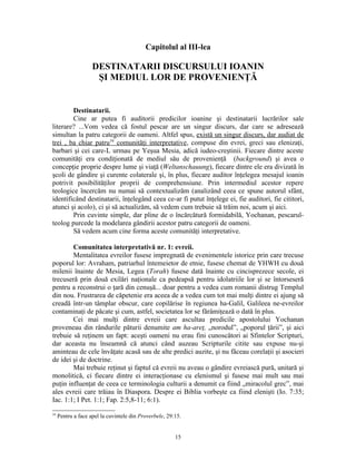 Capitolul al III-lea

                    DESTINATARII DISCURSULUI IOANIN
                     ŞI MEDIUL LOR DE PROVENIENŢĂ


        Destinatarii.
        Cine ar putea fi auditorii predicilor ioanine şi destinatarii lucrărilor sale
literare? ...Vom vedea că fostul pescar are un singur discurs, dar care se adresează
simultan la patru categorii de oameni. Altfel spus, există un singur discurs, dar audiat de
trei , ba chiar patru34 comunităţi interpretative, compuse din evrei, greci sau elenizaţi,
barbari şi cei care-L urmau pe Yeşua Mesia, adică iudeo-creştinii. Fiecare dintre aceste
comunităţi era condiţionată de mediul său de provenienţă (background) şi avea o
concepţie proprie despre lume şi viaţă (Weltanschauung), fiecare dintre ele era divizată în
şcoli de gândire şi curente colaterale şi, în plus, fiecare auditor înţelegea mesajul ioanin
potrivit posibilităţilor proprii de comprehensiune. Prin intermediul acestor repere
teologice încercăm nu numai să contextualizăm (analizând ceea ce spune autorul sfânt,
identificând destinatarii, înţelegând ceea ce-ar fi putut înţelege ei, fie auditori, fie cititori,
atunci şi acolo), ci şi să actualizăm, să vedem cum trebuie să trăim noi, acum şi aici.
        Prin cuvinte simple, dar pline de o încărcătură formidabilă, Yochanan, pescarul-
teolog purcede la modelarea gândirii acestor patru categorii de oameni.
        Să vedem acum cine forma aceste comunităţi interpretative.

        Comunitatea interpretativă nr. 1: evreii.
        Mentalitatea evreilor fusese impregnată de evenimentele istorice prin care trecuse
poporul lor: Avraham, patriarhul întemeietor de etnie, fusese chemat de YHWH cu două
milenii înainte de Mesia, Legea (Torah) fusese dată înainte cu cincisprezece secole, ei
trecuseră prin două exilări naţionale ca pedeapsă pentru idolatriile lor şi se întorseseră
pentru a reconstrui o ţară din cenuşă... doar pentru a vedea cum romanii distrug Templul
din nou. Frustrarea de căpetenie era aceea de a vedea cum tot mai mulţi dintre ei ajung să
creadă într-un tâmplar obscur, care copilărise în regiunea ha-Galil, Galileea ne-evreilor
contaminaţi de păcate şi cum, astfel, societatea lor se fărâmiţează o dată în plus.
        Cei mai mulţi dintre evreii care ascultau predicile apostolului Yochanan
proveneau din rândurile păturii denumite am ha-areţ, „norodul”, „poporul ţării”, şi aici
trebuie să reţinem un fapt: aceşti oameni nu erau fini cunoscători ai Sfintelor Scripturi,
dar aceasta nu înseamnă că atunci când auzeau Scripturile citite sau expuse nu-şi
aminteau de cele învăţate acasă sau de alte predici auzite, şi nu făceau corelaţii şi asocieri
de idei şi de doctrine.
        Mai trebuie reţinut şi faptul că evreii nu aveau o gândire evreiască pură, unitară şi
monolitică, ci fiecare dintre ei interacţionase cu elenismul şi fusese mai mult sau mai
puţin influenţat de ceea ce terminologia culturii a denumit ca fiind „miracolul grec”, mai
ales evreii care trăiau în Diaspora. Despre ei Biblia vorbeşte ca fiind elenişti (Io. 7:35;
Iac. 1:1; I Pet. 1:1; Fap. 2:5,8-11; 6:1).
34
     Pentru a face apel la cuvintele din Proverbele, 29:15.


                                                        15
 