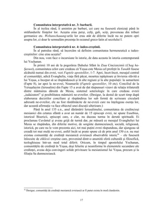 Comunitatea interpretativă nr. 3: barbarii.
        În al treilea rând, îi amintim pe barbari, cei care nu fuseseră elenizaţi până în
străfundurile fiinţelor lor. Aceştia erau perşi, celţi, gali, sciţi, proveneau din triburi
germanice etc. Weltanschauung-urile lor erau atât de diferite încât nu ne putem opri
asupra lor, ci doar le semnalăm prezenţa în oceanul greco-latin al secolului I.

         Comunitatea interpretativă nr. 4: iudeo-creştinii.
         În al patrulea rând, să încercăm să definim comunitatea hermeneutică a iudeo-
creştinilor: cine erau aceştia?
         Din nou, vom face o incursiune în istorie, de data aceasta în istoria contemporană
lui Yochanan.
         În primii 10 ani de la pogorârea Duhului Sfânt în Ziua Cincizecimii (Chag ha-
Şavuot), comunitatea celor care credeau că Yeşua este Mesia cel profeţit în Tanakh fusese
alcătuită numai din evrei, vezi Faptele apostolilor, 1-7. Apoi, încet-încet, mesajul central
al comunităţii, adică Evanghelia, viaţa fără păcat, moartea ispăşitoare şi învierea slăvită a
lui Yeşua, a început să se răspândească şi în alte regiuni şi la alte populaţii: la samariteni
(Fapte 8), iar apoi la ne-evrei, Neamurile (Faptele apostolilor, 10 etc). Conciliul de la
Yeruşalayim (Ierusalim) din Fapte 15 a avut de dat răspunsuri vizavi de relaţia trilaterală
dintre mântuirea dăruită de Mesia, sistemul soteriologic în care credeau evreii
„iudaizatori” şi posibilitatea mântuirii ne-evreilor. (Desigur, la destul de scurt timp după
elaborarea deciziilor conciliare şi răspândirea lor sub formă de scrisoare circulară
adresată ne-evreilor, ele au fost răstălmăcite de ne-evreii care nu înţelegeau esenţa lor,
dar această afirmaţie va face obiectul unei discuţii ulterioare.)
         Până în anul 135 e.n., anul dărâmării Ierusalimului, comunitatea de credincioşi
mesianici din cetatea sfântă a avut un număr de 15 episcopi evrei, ne spune Eusebius,
istoricul Bisericii, episcopi care, e clar, nu duceau turma în derută spirituală. Ei
proclamau Cuvântul şi aveau grijă de turmă dar, pe măsură ce mesajul Evangheliei lui
Mesia se răspândea, din diferite motive, de sorginte dumnezeiască, socială, religioasă,
istorică, pe care nu le vom prezenta aici, tot mai puţini evrei răspundeau, dar ajungeau să
creadă tot mai mulţi ne-evrei, astfel încât se poate spune că de prin anul 150 e.n. nu mai
existau comunităţi de credinţă mesianică evreiască observabile istoric36 – ele fuseseră
înlocuite de ekklesii creştine care, provenind dintr-o anumită sferă culturală şi filosofică,
teologhiseau într-un mod total diferit. Oricum, în timpul apostolului Yochanan,
comunităţile de credinţă în Yeşua, deşi felurite şi neuniforme în elementele secundare ale
credinţei, aveau deja convingeri solide privitoare la mesianismul lui Yeşua, precum şi la
filiaţia Sa dumnezeiască.




36
     Desigur, comunităţi de credinţă mesianică evreiască ar fi putut exista în mod clandestin.


                                                        17
 