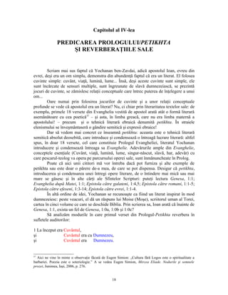 Capitolul al IV-lea

               PREDICAREA PROLOGULUI/PETIKHTA
                    ŞI REVERBERAŢIILE SALE


        Scriam mai sus faptul că Yochanan ben-Zavdai, adică apostolul Ioan, evreu din
evrei, deşi era un om simplu, demonstra din abundenţă faptul că era un literat. El folosea
cuvinte simple: cuvânt, viaţă, lumină, lume... Însă, deşi aceste cuvinte sunt simple, ele
sunt încărcate de sensuri multiple, sunt îngreunate de slavă dumnezeiască, se prezintă
jocuri de cuvinte, se zămislesc relaţii conceptuale care întrec puterea de înţelegere a unui
om...
        Oare numai prin folosirea jocurilor de cuvinte şi a unor relaţii conceptuale
profunde se vede că apostolul era un literat? Nu, ci chiar prin literaritatea textelor sale: de
exemplu, primele 18 versete din Evanghelia vestită de apostol arată atât o formă literară
asemănătoare cu cea poetică37 – şi asta, în limba greacă, care nu era limba maternă a
apostolului! – precum şi o tehnică literară ebraică denumită petikhta. În straiele
elenismului se înveşmântaseră o gândire semitică şi expresii ebraice!
        Dar să vedem mai concret ce înseamnă petikhta: aceasta este o tehnică literară
semitică absolut deosebită, care introduce şi condensează o întreagă lucrare literară: altfel
spus, în doar 18 versete, cel care constituie Prologul Evangheliei, literatul Yochanan
introducere şi condensează întreaga sa Evanghelie. Adevărurile ample din Evanghelie,
conceptele esenţiale (Cuvânt, viaţă, lumină, lume, singur-născut, slavă, har, adevăr) cu
care pescarul-teolog va opera pe parcursului operei sale, sunt înmănuncheate în Prolog.
        Poate că aici unii cititori mă vor întreba dacă pot furniza şi alte exemple de
petikhta sau este doar o părere de-a mea, de care se pot dispensa. Desigur că petikhta,
introducerea şi condensarea unei întregi opere literare, de o întindere mai mică sau mai
mare se găsesc şi în alte cărţi ale Sfintelor Scripturi: puteţi lectura Genesa, 1:1;
Evanghelia după Matei, 1:1; Epistola către galateni, 1:4,5; Epistola către romani, 1:1-5;
Epistola către efeseni, 1:3-14; Epistola către evrei, 1:1-4.
        În altă ordine de idei, Yochanan se recunoaşte ca fiind un literat inspirat în mod
dumnezeiesc: peste veacuri, el dă un răspuns lui Moise (Moşe), scriitorul uman al Torei,
cartea în cinci volume ce care se deschide Biblia. Prin scrierea sa, Ioan arată că înainte de
Genesa, 1:1, exista un fel de Genesa, 1:0a, 1:0b şi 1:0c?
        Să analizăm modurile în care primul verset din Prologul-Petikhta reverbera în
sufletele auditorilor:

1 La început era Cuvântul,
şi               Cuvântul era cu Dumnezeu,
şi               Cuvântul era    Dumnezeu.


37
  Aici ne vine în minte o observaţie făcută de Eugen Simion: „Cultura fără Logos este o spiritualitate a
barbariei. Poezia este o soteriologie.” A se vedea Eugen Simion, Mircea Eliade. Nodurile şi semnele
prozei, Junimea, Iaşi, 2006, p. 276.


                                                  18
 