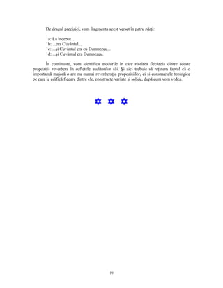 De dragul preciziei, vom fragmenta acest verset în patru părţi:

       1a: La început...
       1b: ...era Cuvântul...
       1c: ...şi Cuvântul era cu Dumnezeu...
       1d: ...şi Cuvântul era Dumnezeu.

        În continuare, vom identifica modurile în care rostirea fiecăreia dintre aceste
propoziţii reverbera în sufletele auditorilor săi. Şi aici trebuie să reţinem faptul că o
importanţă majoră o are nu numai reverberaţia propoziţiilor, ci şi constructele teologice
pe care le edifică fiecare dintre ele, constructe variate şi solide, după cum vom vedea.




                                   Y Y Y




                                            19
 