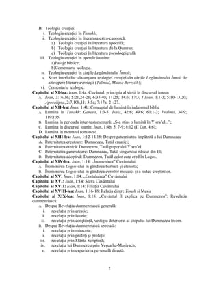 B. Teologia creaţiei:
       i. Teologia creaţiei în Tanakh;
     ii. Teologia creaţiei în literatura extra-canonică:
              a) Teologia creaţiei în literatura apocrifă;
              b) Teologia creaţiei în literatura de la Qumran;
              c) Teologia creaţiei în literatura pseudoepigrafă.
    iii. Teologia creaţiei în operele ioanine:
              a)Pasaje biblice;
              b)Comentariu teologic.
     iv. Teologia creaţiei în cărţile Legământului Înnoit;
      v. Scurt interludiu: distanţarea teologiei creaţiei din cărţile Legământului Înnoit de
            alte opere literare evreieşti (Talmud, Maase Bereşith);
    vi. Comentariu teologic.
Capitolul al XI-lea: Ioan, 1:4a: Cuvântul, principiu al vieţii în discursul ioanin
   A. Ioan, 3:16,36; 5:21,24-26; 6:35,40; 11:25; 14:6; 17:3; I Ioan, 1:1-3; 5:10-13,20;
          Apocalipsa, 2:7,10b,11; 3:5a; 7:17a; 21:27.
Capitolul al XII-lea: Ioan, 1:4b: Conceptul de lumină în iudaismul biblic
   A. Lumina în Tanakh: Genesa, 1:3-5; Isaia, 42:6; 49:6; 60:1-3; Psalmii, 36:9;
          119:105;
   B. Lumina în perioada inter-testamentară: „S-a stins o lumină în Yisra’el...”;
   C. Lumina în discursul ioanin: Ioan, 1:4b, 5, 7-9; 8:12 (II Cor. 4:6);
   D. Lumina în mentalul românesc.
Capitolul al XIII-lea: Ioan, 1:12-14,18: Despre paternitatea împătrită a lui Dumnezeu
   A. Paternitatea creatoare: Dumnezeu, Tatăl creaţiei;
   B. Paternitatea etnică: Dumnezeu, Tatăl poporului Yisra’el;
   C. Paternitatea generatoare: Dumnezeu, Tatăl singurului-născut din El;
   D. Paternitatea adoptivă: Dumnezeu, Tatăl celor care cred în Logos.
Capitolul al XIV-lea: Ioan, 1:14: „Înomenirea” Cuvântului:
   A. Înomenirea Logos-ului în gândirea barbară şi elenistă;
   B. Înomenirea Logos-ului în gândirea evreilor mozaici şi a iudeo-creştinilor.
Capitolul al XV: Ioan, 1:14: „Cortuluirea” Cuvântului
Capitolul al XVI: Ioan, 1:14: Slava Cuvântului
Capitolul al XVII: Ioan, 1:14: Filiaţia Cuvântului
Capitolul al XVIII-lea: Ioan, 1:16-18: Relaţia dintre Torah şi Mesia
Capitolul al XIX-lea: Ioan, 1:18: „Cuvântul Îl explica pe Dumnezeu”: Revelaţia
dumnezeiască:
   A. Despre Revelaţia dumnezeiască generală:
       i.     revelaţia prin creaţie;
     ii.      revelaţia prin istorie;
     iii.     revelaţia prin conştiinţă, vestigiu deteriorat al chipului lui Dumnezeu în om.
   B. Despre Revelaţia dumnezeiască specială:
       i.     revelaţia prin miracole;
     ii.      revelaţia prin profeţi şi profeţii;
    iii.      revelaţia prin Sfânta Scriptură;
    iv.       revelaţia lui Dumnezeu prin Yeşua ha-Maşiyach;
      v.      revelaţia prin experierea personală directă.



                                             2
 