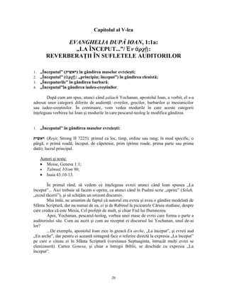 Capitolul al V-lea

              EVANGHELIA DUPĂ IOAN, 1:1a:
                „LA ÎNCEPUT...”/ Ἐ ν ἀ ρχῇ:
        REVERBERAŢII ÎN SUFLETELE AUDITORILOR

1.   „Începutul” (‫ )ראשית‬în gândirea maselor evreieşti;
2.   „Începutul” (ἀ ρχῇ: „principiu; început”) în gândirea elenistă;
3.   „Începuturile” în gândirea barbară;
4.   „Începutul”în gândirea iudeo-creştinilor.

        După cum am spus, atunci când şaliach Yochanan, apostolul Ioan, a vorbit, el s-a
adresat unor categorii diferite de audienţă: evreilor, grecilor, barbarilor şi mesianicilor
sau iudeo-creştinilor. În continuare, vom vedea modurile în care aceste categorii
înţelegeau vorbirea lui Ioan şi modurile în care pescarul-teolog le modifica gândirea.


1.   „Începutul” în gândirea maselor evreieşti:

‫( ראשית‬Reşit, Strong H 7225): primul ca loc, timp, ordine sau rang; în mod specific, o
pârgă, o primă roadă; început, de căpetenie, prim (prime roade, prima parte sau prima
dată); lucrul principal.

     Autori şi texte:
     • Moise, Genesa 1:1;
     • Talmud, bYom 9b;
     • Isaia 43:10-13.

        În primul rând, să vedem ce înţelegeau evreii atunci când Ioan spunea „La
început”... Aici trebuie să facem o oprire, ca atunci când în Psalmi scrie „oprire” (Selah,
„ecoul tăcerii”), şi să schiţăm un orizont discursiv.
        Mai întâi, ne amintim de faptul că autorul era evreu şi avea o gândire modelată de
Sfânta Scriptură, dar nu numai de ea, ci şi de Rabinul la picioarele Căruia studiase, despre
care credea că este Mesia, Cel profeţit de mult, şi chiar Fiul lui Dumnezeu.
        Apoi, Yochanan, pescarul-teolog, vorbea unei mase de evrei care forma o parte a
auditoriului său. Cum au auzit şi cum au receptat ei discursul lui Yochanan, unul de-ai
lor?
        ...De exemplu, apostolul Ioan zice în greacă En arche, „La început”, şi evreii aud
„En arche”, dar pentru ei această sintagmă face o referire directă la expresia „La început”
pe care o citeau ei în Sfânta Scriptură (versiunea Septuaginta, întrucât mulţi evrei se
elenizaseră). Cartea Genesa, şi chiar a întregii Biblii, se deschide cu expresia „La
început”.




                                            20
 