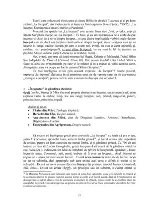 Evreii care refuzaseră elenizarea şi citeau Biblia în ebraică îl auzeau şi ei pe Ioan
zicând „La început”, dar traduceau în ei înşişi ca fiind expresia Bereşit (ebr., ‫„ :)בראשית‬La
început, Dumnezeu a creat Cerurile şi Pământul.”
        Mesajul din spatele lui „La început” este acesta: Ioan zice „Voi, evreilor, ştiţi că
Sfânta Scriptură începe cu ‚La început...’ Ei bine, şi eu am îndrăzneala de a vorbi despre
început şi chiar de a scrie despre început... şi una dintre implicaţiile vorbirii mele despre
început este că, dacă am dreptate când vorbesc despre început, atunci scrierea mea nu se
înscrie în lunga tradiţie literară pe care o avem noi, evreii, nu este o carte apocrifă şi,
evident, nici pseudoepigrafă, ci este chiar Scriptură, iar eu sunt la fel de inspirat ca
profetul Moise, autorul cărţii Genesa (şi al restului Torei)...
        Noi, evreii, am spus că după moartea lui Hagai, Zaharia şi Maleachi, Duhul Sfânt
S-a îndepărtat de Yisra’el (Talmud, bYom 9b). Dar ne-am înşelat! Căci Duhul Sfânt a
făcut să aibă loc evenimentele pe care vi le relatez şi m-a mânat să scriu această carte,
Evanghelia, care va ocupa un loc în canonul Sfintei Scripturi.”
        Ce mai înţelegeau evreii prin această expresie, „la început”? Foarte posibil,
expresia „la început” declanşa în ei amintirea unui şir de versete care ţin de aşa-numita
„teologie a creaţiei”, pentru care le vom examina în discuţia din versetul 3.


2.  „Începutul” în gândirea elenistă:
ἀρχῇ (arche, Strong G 746): (în mod propriu abstract) un început, sau (concret) şef, prim
(aplicat variat la ordine, timp, loc sau rang); început, colţ, primul, magistrat, putere,
principalitate, principiu, regulă.

     Autori şi texte:
     • Thales din Milet, Teologia Orphică;
     • Heraclit din Efes, Despre natură;
     • Anaximenes din Milet, citat de Diogenes Laertios, Aristotel, Simplicius,
        Hippolytos şi Cicero;
     • Empedocles din Agrigentum, Despre natură.



        Să vedem ce înţelegeau grecii prin cuvintele „La început”: cu toate că era evreu,
şaliach Yochanan, apostolul Ioan, scria în limba greacă38, şi lucrul acesta este important
de reţinut, pentru că Ioan cunoştea nu numai limba, ci şi gândirea greacă. Cu 700 de ani
înainte ca Ioan să fi scris Evanghelia, grecii începuseră să treacă de la gândirea mitică la
cea filosofică şi ridicaseră tot felul de întrebări cu privire la începuturi, spunând: „Toate
lucrurile astea, Cosmosul, zeii, omul, trebuie să fi avut un început... Acel început se
regăseşte, cumva, în toate aceste lucruri... Există ceva comun în toate aceste lucruri, ceva
ce nu se schimbă, deşi aparenţele sub care există acel ceva e diferit şi variat şi se
schimbă... Există un izvor comun din care încep şi îşi primesc temeiul lumea, Cosmosul,
zeii, omul... Există un arche (ἀρχῇ), un principiu sau un substrat, o esenţă eternă şi
38
   În Mişcarea Mesianică sunt persoane care susţin că şeliachim, apostolii, şi-au scris operele în ebraică şi
le-au tradus ulterior în greacă. Autorul acestor notiţe ar crede şi el lucrul acesta, dacă ar fi fundamentat de
descoperirea a măcar câteva zeci de asemenea exemplare în ebraică, versus miile de exemplare (deşi nu
autografe) în greacă. Cum descoperirea cu pricina nu ştim să fi avut loc încă, continuăm să credem dovezile
existente actualmente.


                                                      21
 