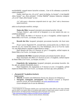 neschimbabilă, comună tuturor lucrurilor existente... Care să fie substanţa ce persistă în
cadrul schimbării?”39
        Aşadar, când Ioan zice „En arche”, grecii nu înţeleg „La început”, ci mai degrabă
„Întru început” sau „Întru principiu”. Cristian Bădiliţă40 propune traducerea sintagmei
„En arche” drept „Întru început” şi zice:

         „La” redă numai o dimensiune temporală destul de vagă. „Întru” redă şi dimensiunea
         spaţial-metafizică...

adică cea de principiu metafizic, teologic.

        Thales din Milet: începutul/ principiul, provenienţa lucrurilor: din apă.
        Teologia Orphică: „apa există de la începuturi şi ea este materia din care s-a
solidificat pământul.”
        Dacă Thales din Milet ar fi încercat să scrie o Evanghelie, nefiind inspirat de
Duhul Sfânt, el ar fi scris: „La început, era apa...”

         Heraclit din Efes: începutul/ principiul, provenienţa lucrurilor: din focul etern
viu.
        Despre natură, fragmentul 30: „Această lume, aceeaşi pentru toţi, n-a făurit-o nici
unul din zei, nici vreunul din oameni. Ea a fost întotdeauna, este şi va fi un foc veşnic
viu, care după măsură se aprinde şi după măsură se stinge.”
        Dacă Heraclit din Efes ar fi încercat să scrie o Evanghelie, nefiind inspirat de
Duhul Sfânt, el ar fi scris: „La început, era focul...”

      Anaximenes din Milet: începutul/ principiul, provenienţa lucrurilor: din aer.
      Dacă Anaximenes din Milet ar fi încercat să scrie o Evanghelie, nefiind inspirat
de Duhul Sfânt, el ar fi scris: „La început, era aerul...”

        Empedocles din Agrigentum: începutul/ principiul, provenienţa lucrurilor: din
foc, apă, aer, pământ (Elementele clasice.)
        Dacă Empedocles din Agrigentum ar fi încercat să scrie o Evanghelie, nefiind
inspirat de Duhul Sfânt, el ar fi scris: „La început, era focul, apa, aerul, pământul...”41


3.   „Începuturile” în gândirea barbară;
     Autori şi texte:
     • Miturile. (Creaţiile asiro-babiloniene Enuma eliş; Epopeea lui Ghilgameş.)
     • Theogonie, cosmogonie, antropogonie. Vezi Miturile esenţiale şi Enigmele
        miturilor astrale, de Victor Kernbach, sau www.sacred-texts.com
        (Acest subcapitol este în curs de elaborare.)

39
   Fiind îndrăgostiţi de frumuseţea relaţiilor care se pot decela între culturi aflate la mare timp şi distanţă
unele de altele, nu ne putem abţine să nu părăsim puţin spaţiul şi timpul ioanin, pentru a aminti că, la unii
filosofi ulteriori, de limbă germană, fundamentul ultim al lucrurilor era Grund-ul.
40
   http://mariuscruceru.files.wordpress.com/2009/10/extras-badilita.pdf
41
   Mai târziu, în Evul Mediu, se căuta al cincilea element, chintesenţa.


                                                      22
 