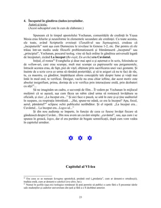 4. Începutul în gândirea (iudeo-)creştinilor.
   Autori şi texte:
   (Acest subcapitol este în curs de elaborare.)

         Spuneam că în timpul apostolului Yochanan, comunităţile de credinţă în Yeşua
Mesia erau felurite şi neuniforme în elementele secundare ale credinţei. Cu toate acestea,
ele toate, având Scripturile evreieşti (Tanakh-ul sau Septuaginta), credeau că
„începuturile” sunt aşa cum Dumnezeu le revelase în Genesa 1-2, etc. Dar pentru că ele
trăiau într-un mediu unde filosofii problematizaseră şi frământaseră „începutul” sau
„principiul”, Yochanan, pescarul teolog, vine să facă ordine în gândirea universală legată
de începuturi, zicând La început (Be-reşit; En arche) era Cuvântul.
         Iniţial, el rostea42 Evanghelia şi doar mai apoi a şi aşternut-o în scris, folosindu-se
de vellum-uri, care erau scumpe, mult mai scumpe ca papirusurile sau pergamentele,
întrucât acestea erau, de fapt, piei de viţel, obţinute prin sacrificarea unei vaci gestante. Şi
înainte de a scrie ceva ce urma să rămână posterităţii, şi să te asiguri că nu te faci de râs,
tu, ca maestru, ca gânditor, împărtăşeai altora concepţiile tale despre lume şi viaţă mai
întâi în mod oral, te verificai. Desigur, vacile nu erau chiar ieftine, dar acest motiv este
absolut insignifiant, prima, dorinţa de a te verifica prin interacţiune orală, prin dezbateri
cu alţii43...
         Să ne imaginăm un cadru, o secvenţă de film... Îl vedem pe Yochanan în mijlocul
mulţimii că se aşează, aşa cum făcea un rabin când urma să rostească învăţătura sa
oficială, şi zice: „La început era...” Şi aici face o pauză, se uită în zare şi-şi ţine auditoriul
în suspans, cu respiraţia întretăiată... „Hai, spune-ne odată, ce era la început? Apa, focul,
aerul, pământul?” sclipesc ochii publicului nerăbdător. Şi el repetă: „La început era...
Cuvântul... La început era...Logos-ul...”
         Şi din nou audienţa se împarte, în funcţie de ceea ce fusese învăţat fiecare să
gândească despre Cuvânt... Din nou avem un cuvânt simplu: „cuvântul”, sau, aşa cum i se
spunea în greacă, logos, dar el era purtător de bogate semnificaţii, după cum vom vedea
în capitolul următor.




                                           Y Y Y


                                         Capitolul al VI-lea

42
   Era ceea ce se numeşte kerugma apostolică, predată oral („predania”, cum ar denumi-o ortodocşii),
tradiţia orală, cum ar denumi-o catolicii (tra-ditio, lat.).
43
   Numai în şcolile (aşa-zis) teologice româneşti îţi poţi permite să publici o carte fără a fi prezentat ideile
sale studenţilor şi cadrelor universitare din ţară şi fără a o fi dezbătut anterior.


                                                      23
 