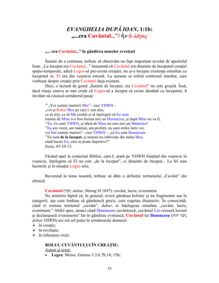 EVANGHELIA DUPĂ IOAN, 1:1b:
                     „...era Cuvântul...”/ ἦ ν ὁ λόγος

       „... era Cuvântul...” în gândirea maselor evreieşti

        Înainte de a continua, trebuie să observăm un fapt important revelat de apostolul
Ioan: „La început era Cuvântul...” înseamnă că Cuvântul era dinainte de începutul creaţiei
spaţio-temporale, adică Logos-ul pre-exista creaţiei, nu şi-a început existenţa simultan cu
începutul ei, El era din veşnicia trecută. La aceasta se referă contextul imediat, care
vorbeşte despre creaţie prin Cuvântul deja existent.
        Deci, o lectură de genul „Înainte de început, era Cuvântul” nu este greşită. Însă,
dacă totuşi cineva ar mai crede că Logos-ul a început să existe deodată cu începutul, îl
invităm să citească următorul pasaj:
       10
          „Voi sunteţi martorii Mei” - zice YHWH -
       „voi şi Robul Meu pe care L-am ales,
       ca să ştiţi, ca să Mă credeţi şi să înţelegeţi că Eu sunt:
       înainte de Mine n-a fost format nici un Dumnezeu, şi după Mine nu va fi,
       11
          Eu, Eu sunt YHWH, şi afară de Mine nu este nici un Mântuitor!
       12
          Eu am vestit, am mântuit, am profeţit, nu sunt străin între voi;
       voi Îmi sunteţi martori“ - zice YHWH – „că Eu sunt Dumnezeu.
       13
          Eu sunt de la început, şi nimeni nu izbăveşte din mâna Mea;
       când lucrez Eu, cine se poate împotrivi?”
       Isaia, 43:10-13.

        Făcând apel la contextul Bibliei, care-L arată pe YHWH fiinţând din veşnicie în
veşnicie, înţelegem că El nu este „de la început”, ci dinainte de început... La fel stau
lucrurile şi în situaţia Logos-ului.

       Revenind la tema noastră, trebuie să dăm o definiţie termenului „Cuvânt” din
ebraică:

        Cuvântul (‫ ,דבר‬dabar, Strong H 1697): cuvânt, lucru, eveniment.
        Ne amintim faptul că, în general, evreii gândeau holistic şi nu fragmentar sau în
categorii, aşa cum tindeau să gândească grecii, care cugetau disjunctiv. În consecinţă,
când ei rosteau termenul „cuvânt”, dabar, ei înţelegeau simultan „cuvânt, lucru,
eveniment.” Altfel spus, atunci când Dumnezeu cuvântează, cuvântul Lui creează lucruri
şi declanşează evenimente! Iar în gândirea evreiască, Cuvântul lui Dumnezeu (‫,דבר יהוה‬
dabar YHWH) are rol cel puţin în următoarele domenii:
 în creaţie;
 în revelaţie;
 în infuzarea vieţii.

       ROLUL CUVÂNTULUI ÎN CREAŢIE:
       Autori şi texte:
       • Legea: Moise, Genesa 1:3,6,7b,14, 15b;


                                              24
 