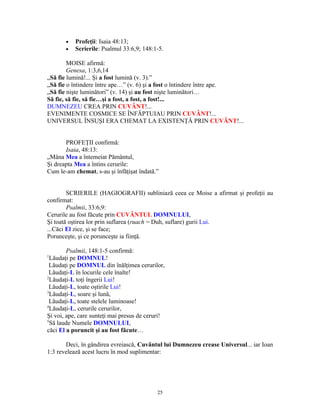 •   Profeţii: Isaia 48:13;
       •   Scrierile: Psalmul 33:6,9; 148:1-5.

        MOISE afirmă:
        Genesa, 1:3,6,14
„Să fie lumină!... Şi a fost lumină (v. 3).”
„Să fie o întindere între ape…” (v. 6) şi a fost o întindere între ape.
„Să fie nişte luminători” (v. 14) şi au fost nişte luminători…
Să fie, să fie, să fie…şi a fost, a fost, a fost!...
DUMNEZEU CREA PRIN CUVÂNT!...
EVENIMENTE COSMICE SE ÎNFĂPTUIAU PRIN CUVÂNT!...
UNIVERSUL ÎNSUŞI ERA CHEMAT LA EXISTENŢĂ PRIN CUVÂNT!...


       PROFEŢII confirmă:
       Isaia, 48:13:
„Mâna Mea a întemeiat Pământul,
Şi dreapta Mea a întins cerurile:
Cum le-am chemat, s-au şi înfăţişat îndată.”


        SCRIERILE (HAGIOGRAFII) subliniază ceea ce Moise a afirmat şi profeţii au
confirmat:
        Psalmii, 33:6,9:
Cerurile au fost făcute prin CUVÂNTUL DOMNULUI,
Şi toată oştirea lor prin suflarea (ruach = Duh, suflare) gurii Lui.
...Căci El zice, şi se face;
Porunceşte, şi ce porunceşte ia fiinţă.

        Psalmii, 148:1-5 confirmă:
1
  Lăudaţi pe DOMNUL!
 Lăudaţi pe DOMNUL din înălţimea cerurilor,
 Lăudaţi-L în locurile cele înalte!
2
  Lăudaţi-L toţi îngerii Lui!
 Lăudaţi-L, toate oştirile Lui!
3
  Lăudaţi-L, soare şi lună,
 Lăudaţi-L, toate stelele luminoase!
4
  Lăudaţi-L, cerurile cerurilor,
Şi voi, ape, care sunteţi mai presus de ceruri!
5
  Să laude Numele DOMNULUI,
căci El a poruncit şi au fost făcute…

       Deci, în gândirea evreiască, Cuvântul lui Dumnezeu crease Universul... iar Ioan
1:3 revelează acest lucru în mod suplimentar:




                                            25
 