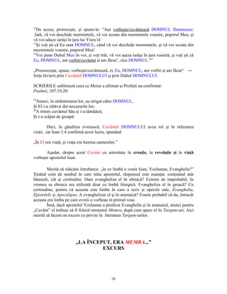 12
   De aceea, proroceşte, şi spune-le: "Aşa vorbeşte/cuvântează DOMNUL Dumnezeu:
‚Iată, vă voi deschide mormintele, vă voi scoate din mormintele voastre, poporul Meu, şi
vă voi aduce iarăşi în ţara lui Yisra’el.
13
   Şi veţi şti că Eu sunt DOMNUL, când vă voi deschide mormintele, şi vă voi scoate din
mormintele voastre, poporul Meu!
14
   Voi pune Duhul Meu în voi, şi veţi trăi; vă voi aşeza iarăşi în ţara voastră, şi veţi şti că
Eu, DOMNUL, am vorbit/cuvântat şi am făcut’, zice DOMNUL."”

„Prooroceşte, spune, vorbeşte/cuvântează, zi, Eu, DOMNUL, am vorbit şi am făcut“ →
forţa învierii prin Cuvântul DOMNULUI şi prin Duhul DOMNULUI.

SCRIERILE subliniază ceea ce Moise a afirmat şi Profeţii au confirmat:
Psalmii, 107:19,20:
19
   Atunci, în strâmtorarea lor, au strigat către DOMNUL,
Şi El i-a izbăvit din necazurile lor;
20
   A trimis cuvântul Său şi i-a tămăduit,
Şi i-a scăpat de groapă.

          Deci, în gândirea evreiască, Cuvântul DOMNULUI avea rol şi în infuzarea
vieţii...iar Ioan 1:4 confirmă acest lucru, spunând:

„În El era viaţă, şi viaţa era lumina oamenilor.”

       Aşadar, despre acest Cuvânt cu autoritate în creaţie, în revelaţie şi în viaţă
vorbeşte apostolul Ioan.

        Merită să ridicăm întrebarea: „în ce limbă a vestit Ioan, Yochanan, Evanghelia?”
Ţinând cont de mediul în care trăia apostolul, răspunsul este nuanţat, conţinând atât
bănuieli, cât şi certitudini. Oare evangheliza el în ebraică? Extrem de improbabil, în
vremea sa ebraica era utilizată doar ca limbă liturgică. Evangheliza el în greacă? Cu
certitudine, pentru că aceasta este limba în care a scris şi operele sale, Evanghelia,
Epistolele şi Apocalipsa. A evanghelizat el şi în aramaică? Foarte probabil că da, întrucât
aceasta era limba pe care evreii o vorbeau în primul veac.
        Însă, dacă apostolul Yochanan a predicat Evanghelia şi în aramaică, atunci pentru
„Cuvânt” el trebuie să fi folosit termenul Memra, după cum apare el în Targum-uri. Aici
merită să facem un excurs cu privire la literatura Targum-urilor.




                         „LA ÎNCEPUT, ERA MEMRA...”
                                  EXCURS




                                              28
 