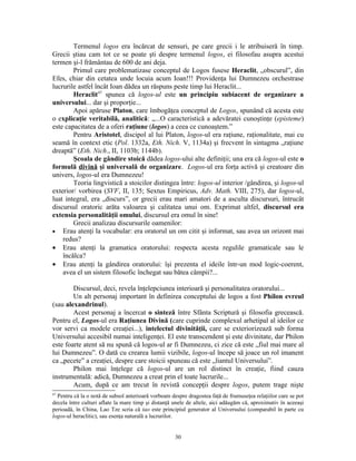 Termenul logos era încărcat de sensuri, pe care grecii i le atribuiseră în timp.
Grecii ştiau cam tot ce se poate şti despre termenul logos, ei filosofau asupra acestui
termen şi-l frământau de 600 de ani deja.
        Primul care problematizase conceptul de Logos fusese Heraclit, „obscurul”, din
Efes, chiar din cetatea unde locuia acum Ioan!!! Providenţa lui Dumnezeu orchestrase
lucrurile astfel încât Ioan dădea un răspuns peste timp lui Heraclit...
        Heraclit47 spunea că logos-ul este un principiu subiacent de organizare a
universului... dar şi proporţie...
        Apoi apăruse Platon, care îmbogăţea conceptul de Logos, spunând că acesta este
o explicaţie veritabilă, analitică: „...O caracteristică a adevăratei cunoştinţe (episteme)
este capacitatea de a oferi raţiune (logos) a ceea ce cunoaştem.”
        Pentru Aristotel, discipol al lui Platon, logos-ul era raţiune, raţionalitate, mai cu
seamă în context etic (Pol. 1332a, Eth. Nich. V, 1134a) şi frecvent în sintagma „raţiune
dreaptă” (Eth. Nich., II, 1103b; 1144b).
        Şcoala de gândire stoică dădea logos-ului alte definiţii; una era că logos-ul este o
formulă divină şi universală de organizare. Logos-ul era forţa activă şi creatoare din
univers, logos-ul era Dumnezeu!
        Teoria lingvistică a stoicilor distingea între: logos-ul interior /gândirea, şi logos-ul
exterior/ vorbirea (SVF, II, 135; Sextus Empiricus, Adv. Math. VIII, 275), dar logos-ul,
luat integral, era „discurs”, or grecii erau mari amatori de a asculta discursuri, întrucât
discursul oratoric arăta valoarea şi calitatea unui om. Exprimat altfel, discursul era
extensia personalităţii omului, discursul era omul în sine!
        Grecii analizau discursurile oamenilor:
• Erau atenţi la vocabular: era oratorul un om citit şi informat, sau avea un orizont mai
    redus?
• Erau atenţi la gramatica oratorului: respecta acesta regulile gramaticale sau le
    încălca?
• Erau atenţi la gândirea oratorului: îşi prezenta el ideile într-un mod logic-coerent,
    avea el un sistem filosofic închegat sau bătea câmpii?...

        Discursul, deci, revela înţelepciunea interioară şi personalitatea oratorului...
        Un alt personaj important în definirea conceptului de logos a fost Philon evreul
(sau alexandrinul).
        Acest personaj a încercat o sinteză între Sfânta Scriptură şi filosofia grecească.
Pentru el, Logos-ul era Raţiunea Divină (care cuprinde complexul arhetipal al ideilor ce
vor servi ca modele creaţiei...), intelectul divinităţii, care se exteriorizează sub forma
Universului accesibil numai inteligenţei. El este transcendent şi este divinitate, dar Philon
este foarte atent să nu spună că logos-ul ar fi Dumnezeu, ci zice că este „fiul mai mare al
lui Dumnezeu”. O dată cu crearea lumii vizibile, logos-ul începe să joace un rol imanent
ca „pecete” a creaţiei, despre care stoicii spuneau că este „liantul Universului”.
        Philon mai înţelege că logos-ul are un rol distinct în creaţie, fiind cauza
instrumentală: adică, Dumnezeu a creat prin el toate lucrurile...
        Acum, după ce am trecut în revistă concepţii despre logos, putem trage nişte
47
  Pentru că la o notă de subsol anterioară vorbeam despre dragostea faţă de frumuseţea relaţiilor care se pot
decela între culturi aflate la mare timp şi distanţă unele de altele, aici adăugăm că, aproximativ în aceeaşi
perioadă, în China, Lao Tze scria că tao este principiul generator al Universului (comparabil în parte cu
logos-ul heraclitic), sau esenţa naturală a lucrurilor.


                                                     30
 