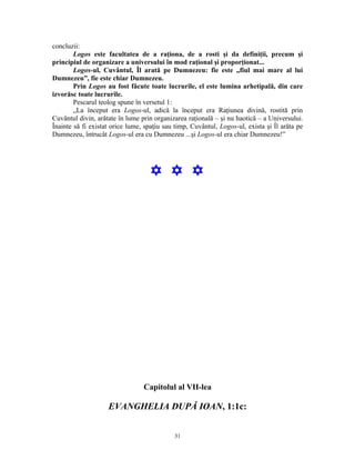 concluzii:
        Logos este facultatea de a raţiona, de a rosti şi da definiţii, precum şi
principiul de organizare a universului în mod raţional şi proporţionat...
        Logos-ul, Cuvântul, Îl arată pe Dumnezeu: fie este „fiul mai mare al lui
Dumnezeu”, fie este chiar Dumnezeu.
        Prin Logos au fost făcute toate lucrurile, el este lumina arhetipală, din care
izvorăsc toate lucrurile.
        Pescarul teolog spune în versetul 1:
        „La început era Logos-ul, adică la început era Raţiunea divină, rostită prin
Cuvântul divin, arătate în lume prin organizarea raţională – şi nu haotică – a Universului.
Înainte să fi existat orice lume, spaţiu sau timp, Cuvântul, Logos-ul, exista şi Îl arăta pe
Dumnezeu, întrucât Logos-ul era cu Dumnezeu ...şi Logos-ul era chiar Dumnezeu!”




                                   Y Y Y




                                 Capitolul al VII-lea

                    EVANGHELIA DUPĂ IOAN, 1:1c:


                                            31
 