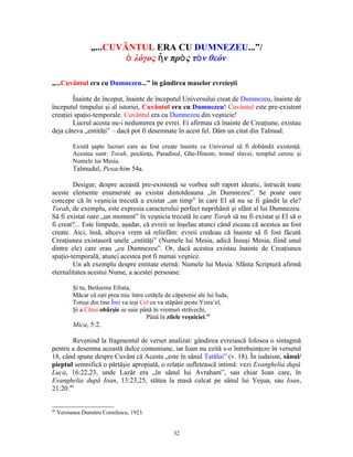 „...CUVÂNTUL ERA CU DUMNEZEU...”/
                          ὁ λόγος ἦ ν πρὸ ς τὸ ν θεόν

„...Cuvântul era cu Dumnezeu...” în gândirea maselor evreieşti

        Înainte de început, înainte de începutul Universului creat de Dumnezeu, înainte de
începutul timpului şi al istoriei, Cuvântul era cu Dumnezeu! Cuvântul este pre-existent
creaţiei spaţio-temporale. Cuvântul era cu Dumnezeu din veşnicie!
        Lucrul acesta nu-i nedumerea pe evrei. Ei afirmau că înainte de Creaţiune, existau
deja câteva „entităţi” – dacă pot fi desemnate în acest fel. Dăm un citat din Talmud:

           Există şapte lucruri care au fost create înainte ca Universul să fi dobândit existenţă.
           Acestea sunt: Torah, pocăinţa, Paradisul, Ghe-Hinom, tronul slavei, templul ceresc şi
           Numele lui Mesia.
           Talmudul, Pesachim 54a.

        Desigur, despre această pre-existenţă se vorbea sub raport ideatic, întrucât toate
aceste elemente enumerate au existat dintotdeauna „în Dumnezeu”. Se poate oare
concepe că în veşnicia trecută a existat „un timp” în care El să nu se fi gândit la ele?
Torah, de exemplu, este expresia caracterului perfect neprihănit şi sfânt al lui Dumnezeu.
Să fi existat oare „un moment” în veşnicia trecută în care Torah să nu fi existat şi El să o
fi creat?... Este limpede, aşadar, că evreii se înşelau atunci când ziceau că acestea au fost
create. Aici, însă, altceva vrem să reliefăm: evreii credeau că înainte să fi fost făcută
Creaţiunea existaseră unele „entităţi” (Numele lui Mesia, adică Însuşi Mesia, fiind unul
dintre ele) care erau „cu Dumnezeu”. Or, dacă acestea existau înainte de Creaţiunea
spaţio-temporală, atunci acestea pot fi numai veşnice.
        Un alt exemplu despre entitate eternă: Numele lui Mesia. Sfânta Scriptură afirmă
eternalitatea acestui Nume, a acestei persoane:

           Şi tu, Betleeme Efrata,
           Măcar că eşti prea mic între cetăţile de căpetenie ale lui Iuda,
           Totuşi din tine Îmi va ieşi Cel ce va stăpâni peste Yisra’el,
           Şi a Cărui obârşie se suie până în vremuri străvechi,
                                         Până în zilele veşniciei.48
           Mica, 5:2.

        Revenind la fragmentul de verset analizat: gândirea evreiască folosea o sintagmă
pentru a desemna această dulce comuniune, iar Ioan nu ezită s-o întrebuinţeze în versetul
18, când spune despre Cuvânt că Acesta „este în sânul Tatălui” (v. 18). În iudaism, sânul/
pieptul semnifică o părtăşie apropiată, o relaţie sufletească intimă: vezi Evanghelia după
Luca, 16:22,23, unde Lazăr era „în sânul lui Avraham”, sau chiar Ioan care, în
Evanghelia după Ioan, 13:23,25, stătea la masă culcat pe sânul lui Yeşua, sau Ioan,
21:20.49


48
     Versiunea Dumitru Cornilescu, 1923.


                                                    32
 