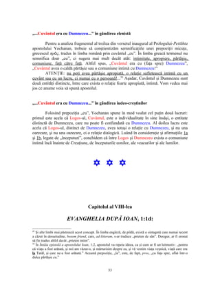„...Cuvântul era cu Dumnezeu...” în gândirea elenistă

        Pentru a analiza fragmentul al treilea din versetul inaugural al Prologului-Petikhta
apostolului Yochanan, trebuie să conştientizăm semnificaţiile unei prepoziţii micuţe,
grecescul πρὸς, tradus în limba română prin cuvântul „cu”. În limba greacă termenul nu
semnifica doar „cu”, ci sugera mai mult decât atât: intimitate, apropiere, părtăşie,
comuniune, faţă către faţă. Altfel spus, „Cuvântul era cu (faţa spre) Dumnezeu”,
„Cuvântul avea o caldă părtăşie sau o comuniune intimă cu Dumnezeu!”
        ATENŢIE: nu poţi avea părtăşie apropiată, o relaţie sufletească intimă cu un
cuvânt sau cu un lucru, ci numai cu o persoană!...50 Aşadar, Cuvântul şi Dumnezeu sunt
două entităţi distincte, între care exista o relaţie foarte apropiată, intimă. Vom vedea mai
jos ce anume voia să spună apostolul.


„...Cuvântul era cu Dumnezeu...” în gândirea iudeo-creştinilor

         Folosind prepoziţia „cu”, Yochanan spune în mod voalat cel puţin două lucruri:
primul este acela că Logos-ul, Cuvântul, este o individualitate în sine însăşi, o entitate
distinctă de Dumnezeu, care nu poate fi confundată cu Dumnezeu. Al doilea lucru este
acela că Logos-ul, distinct de Dumnezeu, avea totuşi o relaţie cu Dumnezeu, şi nu una
oarecare, şi nu una oarecare, ci o relaţie dialogică. Luând în consideraţie şi afirmaţiile 1a
şi 1b, legate de „începuturi”, conchidem că între Logos şi Dumnezeu exista o comuniune
intimă încă înainte de Creaţiune, de începuturile eonilor, ale veacurilor şi ale lumilor.




                                           Y Y Y



                                        Capitolul al VIII-lea

                        EVANGHELIA DUPĂ IOAN, 1:1d:
49
   Şi alte limbi mai păstrează acest concept. În limba engleză, de pildă, există o sintagmă care numai recent
a căzut în desuetudine, bosom friend, care, ad-litteram, s-ar traduce „prieten de sân”. Desigur, ar fi eronat
să fie tradus altfel decât „prieten intim”.
50
   În Întâia epistolă a apostolului Ioan, 1:2, apostolul va repeta ideea, ca şi cum ar fi un leitmotiv: „pentru
că viaţa a fost arătată, şi noi am văzut-o, şi mărturisim despre ea, şi vă vestim viaţa veşnică, viaţă care era
la Tatăl, şi care ne-a fost arătată.” Această prepoziţie, „la”, este, de fapt, pros, „cu faţa spre, aflat într-o
dulce părtăşie cu.”


                                                      33
 